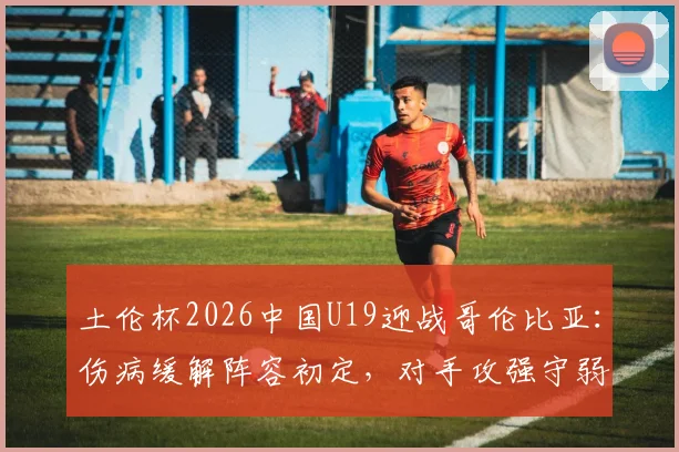 土伦杯2026中国U19迎战哥伦比亚：伤病缓解阵容初定，对手攻强守弱成突破口