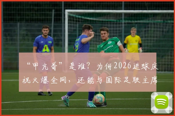 “甲亢哥”是谁？为何2026进球庆祝火爆全网，还能与国际足联主席谈笑风生