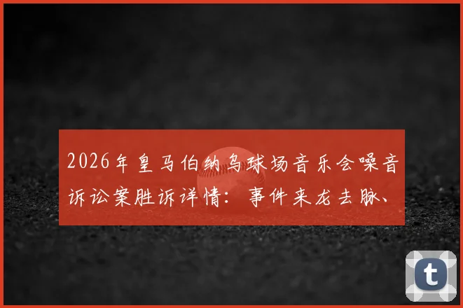 2026年皇马伯纳乌球场音乐会噪音诉讼案胜诉详情：事件来龙去脉、判决结果及对后续演唱会影响解读