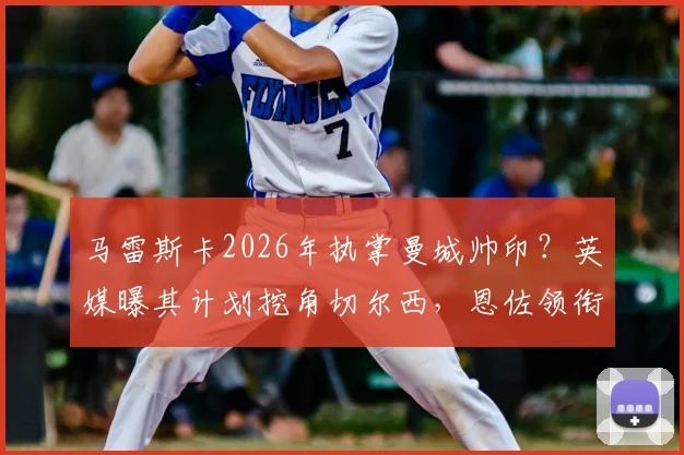 马雷斯卡2026年执掌曼城帅印？英媒曝其计划挖角切尔西，恩佐领衔四大引援目标引热议