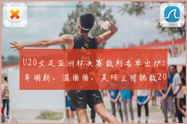 U20女足亚洲杯决赛裁判名单出炉:牟明新、温丽丽、吴巧立将执裁2026年终极对决,附裁判履历与赛事看点