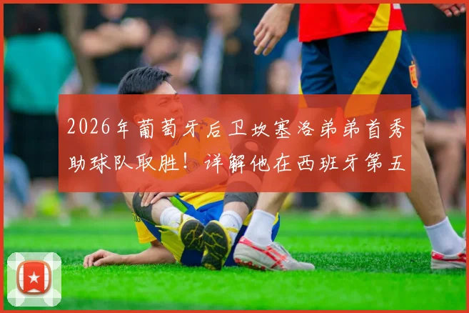 2026年葡萄牙后卫坎塞洛弟弟首秀助球队取胜!详解他在西班牙第五级别联赛的表现与足球水平