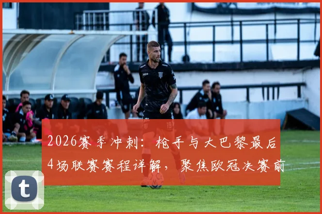 2026赛季冲刺:枪手与大巴黎最后4场联赛赛程详解,聚焦欧冠决赛前联赛争冠关键战