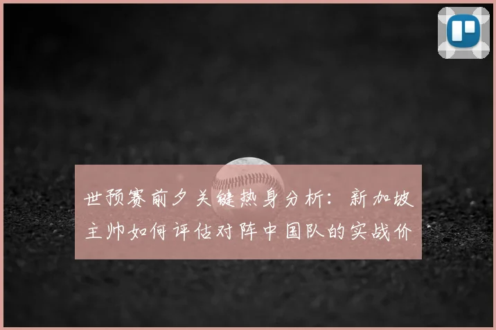 世预赛前夕关键热身分析：新加坡主帅如何评估对阵中国队的实战价值与球队备战考验