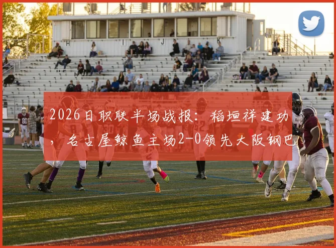 2026日职联半场战报：稻垣祥建功，名古屋鲸鱼主场2-0领先大阪钢巴，关键进球回顾