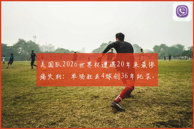 美国队2026世界杯遭遇20年来最惨痛失利:单场狂丢4球创36年纪录,防线崩盘原因深度剖析