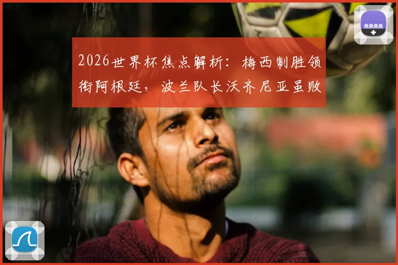 2026世界杯焦点解析：梅西制胜领衔阿根廷，波兰队长沃齐尼亚虽败犹荣赢得赞誉