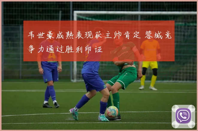 韦世豪成熟表现获主帅肯定 蓉城竞争力通过胜利印证
