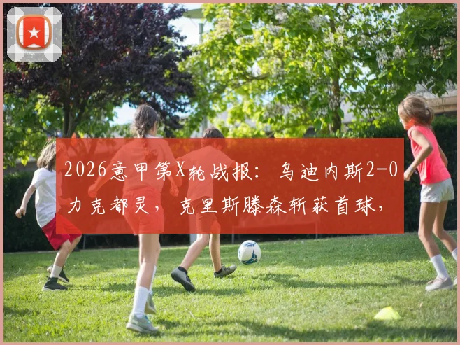 2026意甲第X轮战报：乌迪内斯2-0力克都灵，克里斯滕森斩获首球，伊希布建功，附全场数据与进球回放