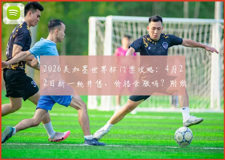 2026美加墨世界杯门票攻略:4月22日新一轮开售,价格会涨吗?附购票渠道与抢票方法详解