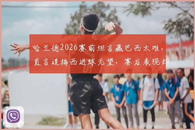 哈兰德2026赛前坦言赢巴西太难，直言追梅西进球无望，赛后表现却截然相反