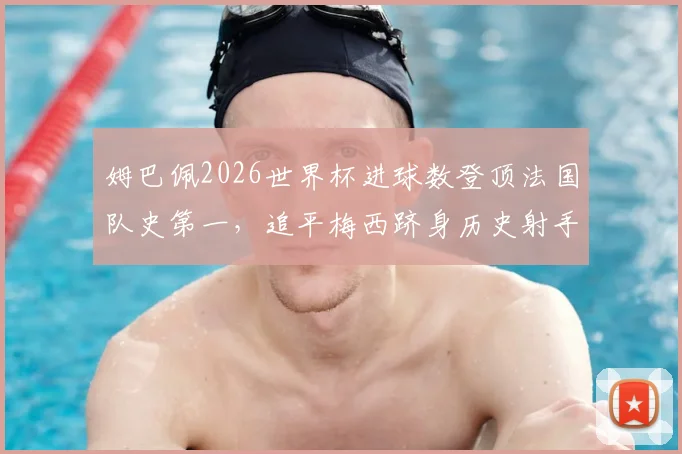 姆巴佩2026世界杯进球数登顶法国队史第一,追平梅西跻身历史射手榜前四详情解析