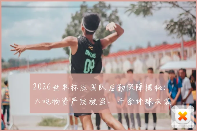 2026世界杯法国队后勤保障揭秘:六吨物资严防被盗,千余件球衣装备清单曝光