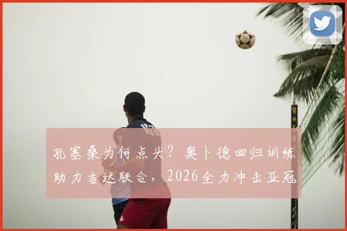 孔塞桑为何点头?奥卜德回归训练助力吉达联合,2026全力冲击亚冠席位关键分析