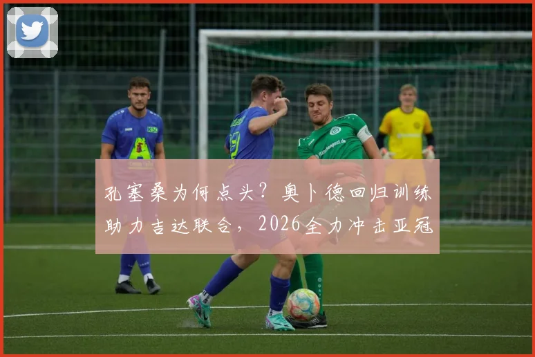 孔塞桑为何点头？奥卜德回归训练助力吉达联合，2026全力冲击亚冠席位关键分析