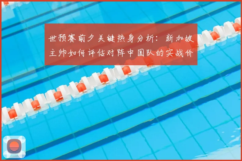世预赛前夕关键热身分析:新加坡主帅如何评估对阵中国队的实战价值与球队备战考验