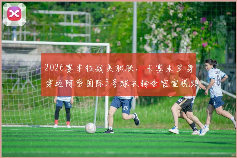 2026赛季征战美职联,卡塞米罗身穿迈阿密国际5号球衣转会官宣视频全解读