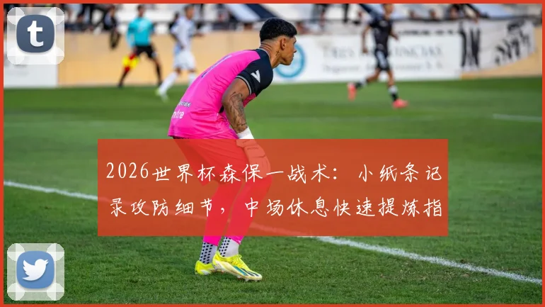 2026世界杯森保一战术：小纸条记录攻防细节，中场休息快速提炼指令的实用方法