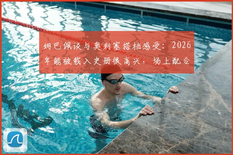 姆巴佩谈与奥利塞搭档感受：2026年能被载入史册很高兴，场上配合非常轻松