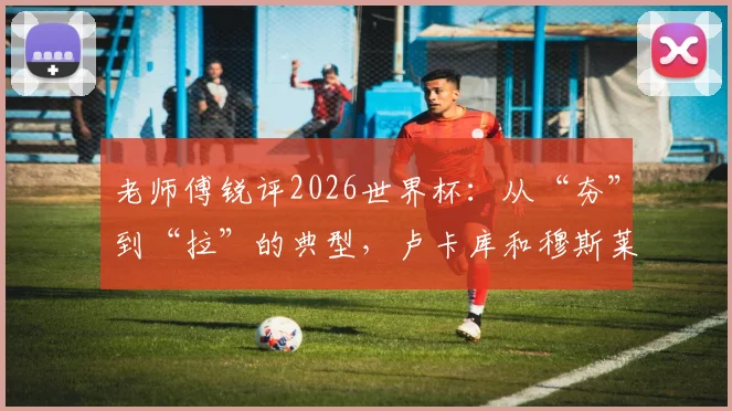 老师傅锐评2026世界杯:从“夯”到“拉”的典型,卢卡库和穆斯莱拉谁的失误更伤球队?