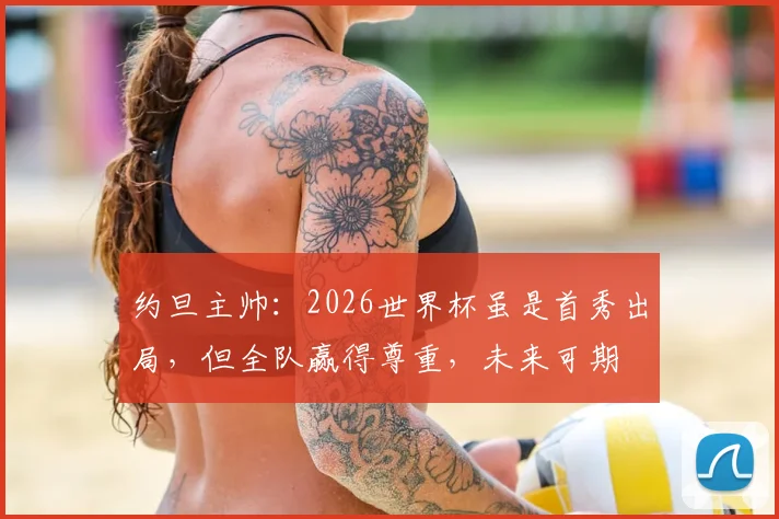 约旦主帅:2026世界杯虽是首秀出局,但全队赢得尊重,未来可期