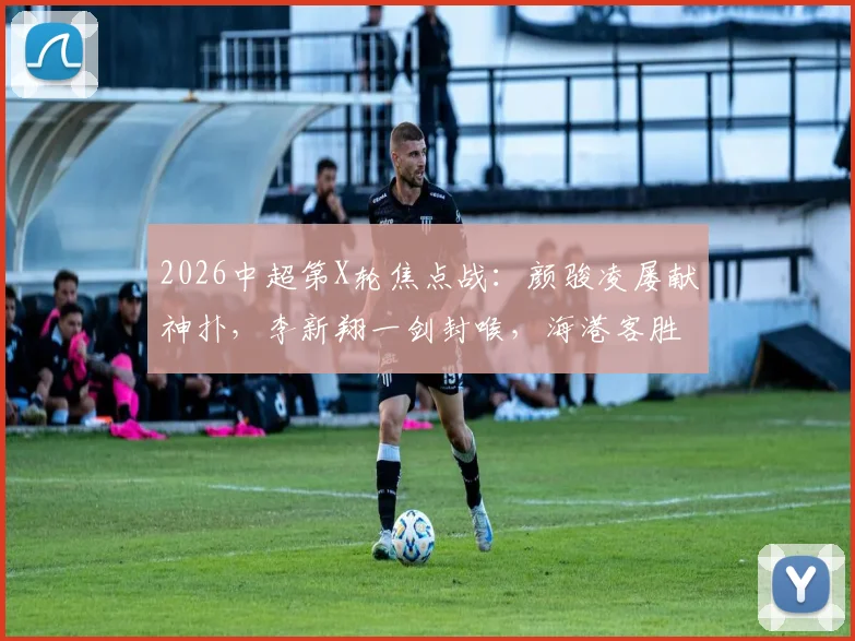2026中超第X轮焦点战:颜骏凌屡献神扑,李新翔一剑封喉,海港客胜送蓉城赛季首败