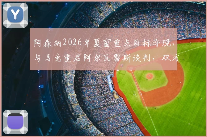 阿森纳2026年夏窗重点目标浮现，与马竞重启阿尔瓦雷斯谈判，双方估价分歧成交易关键