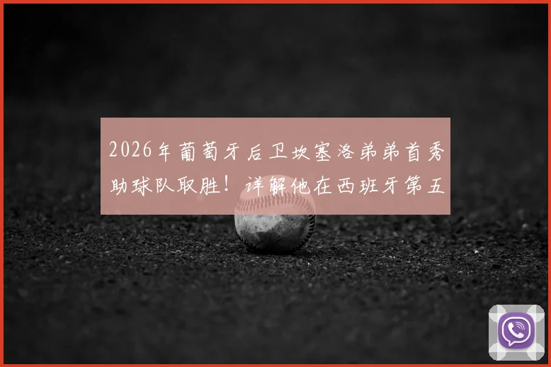 2026年葡萄牙后卫坎塞洛弟弟首秀助球队取胜！详解他在西班牙第五级别联赛的表现与足球水平