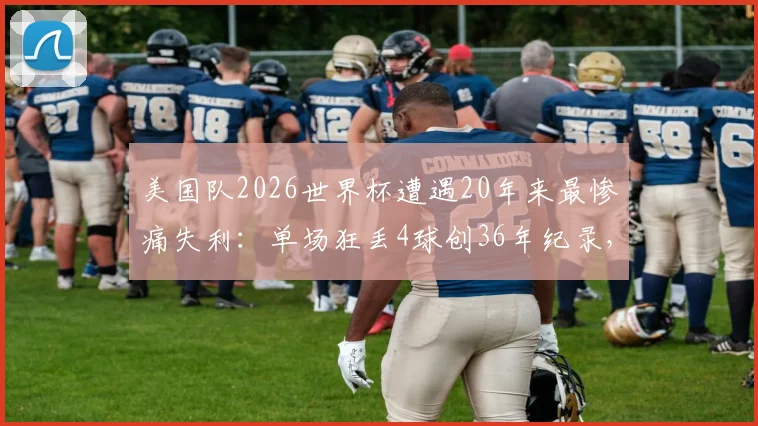 美国队2026世界杯遭遇20年来最惨痛失利：单场狂丢4球创36年纪录，防线崩盘原因深度剖析