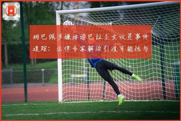 姆巴佩涉嫌诽谤巴拉圭女议员事件追踪：法律专家解读引渡可能性与案件最新进展