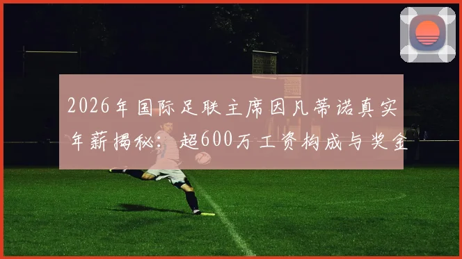 2026年国际足联主席因凡蒂诺真实年薪揭秘：超600万工资构成与奖金细则全解析，附与其他足球官员收入对比