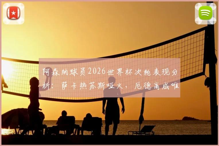阿森纳球员2026世界杯次轮表现分析：萨卡热苏斯哑火，厄德高成唯一亮点