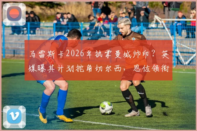 马雷斯卡2026年执掌曼城帅印？英媒曝其计划挖角切尔西，恩佐领衔四大引援目标引热议