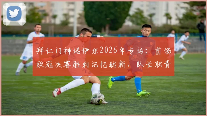 拜仁门神诺伊尔2026年专访：首场欧冠决赛胜利记忆犹新，队长职责就是成为球队支柱