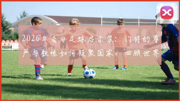 2026年南非足球启示录：门将的尊严与教练如何凝聚国家，回顾世界杯征程带给我们的思考