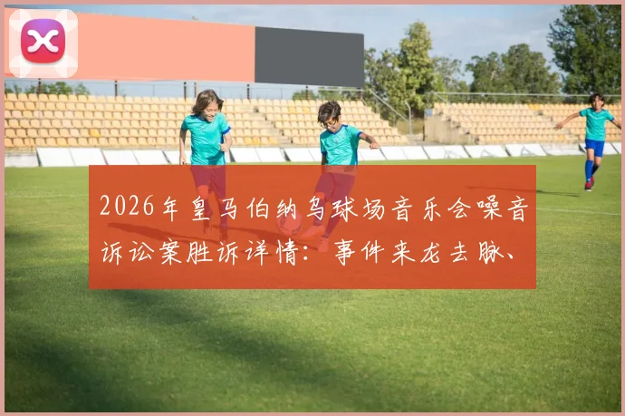 2026年皇马伯纳乌球场音乐会噪音诉讼案胜诉详情：事件来龙去脉、判决结果及对后续演唱会影响解读