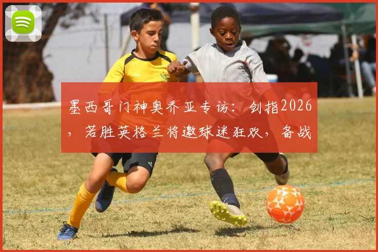 墨西哥门神奥乔亚专访：剑指2026，若胜英格兰将邀球迷狂欢，备战心路全解析