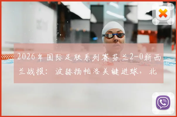 2026年国际足联系列赛芬兰2-0新西兰战报：波赫扬帕洛关键进球，北欧铁骑取胜全解析