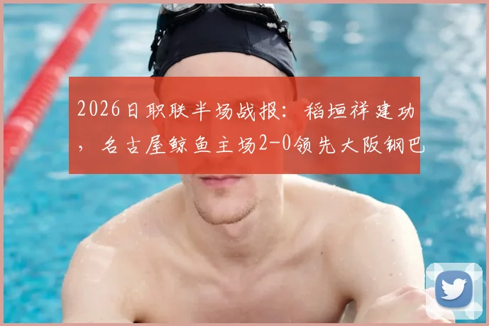 2026日职联半场战报：稻垣祥建功，名古屋鲸鱼主场2-0领先大阪钢巴，关键进球回顾