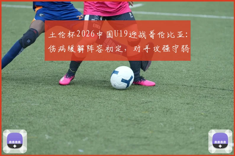土伦杯2026中国U19迎战哥伦比亚：伤病缓解阵容初定，对手攻强守弱成突破口