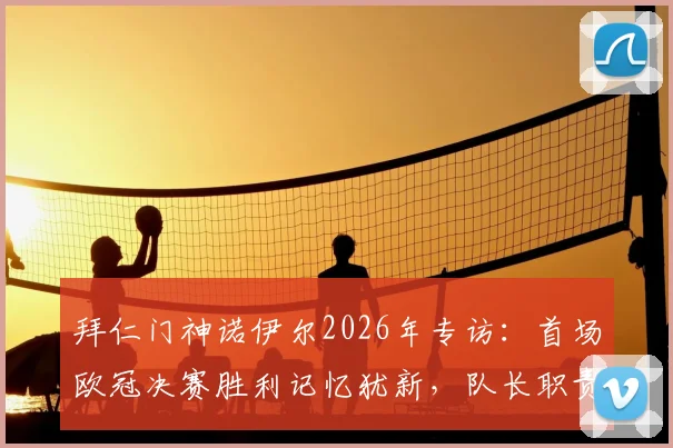 拜仁门神诺伊尔2026年专访：首场欧冠决赛胜利记忆犹新，队长职责就是成为球队支柱