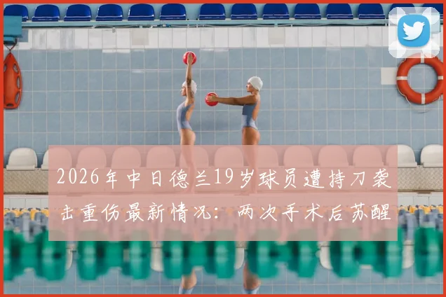 2026年中日德兰19岁球员遭持刀袭击重伤最新情况：两次手术后苏醒，职业生涯面临挑战