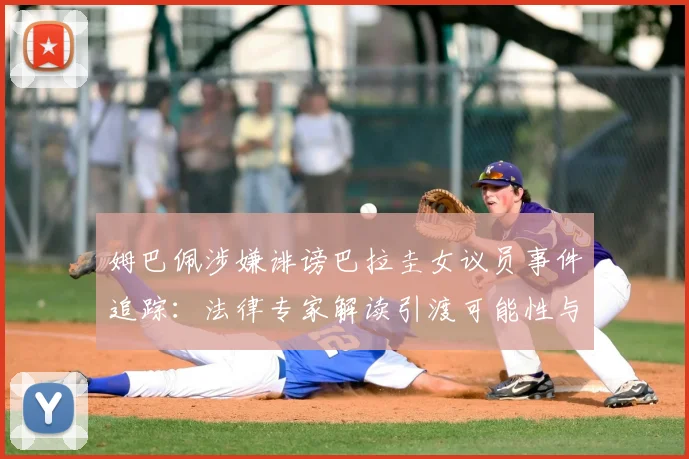 姆巴佩涉嫌诽谤巴拉圭女议员事件追踪：法律专家解读引渡可能性与案件最新进展