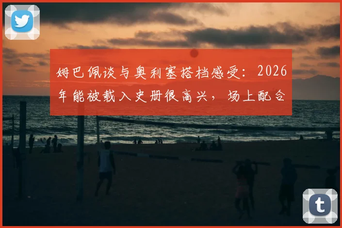 姆巴佩谈与奥利塞搭档感受:2026年能被载入史册很高兴,场上配合非常轻松