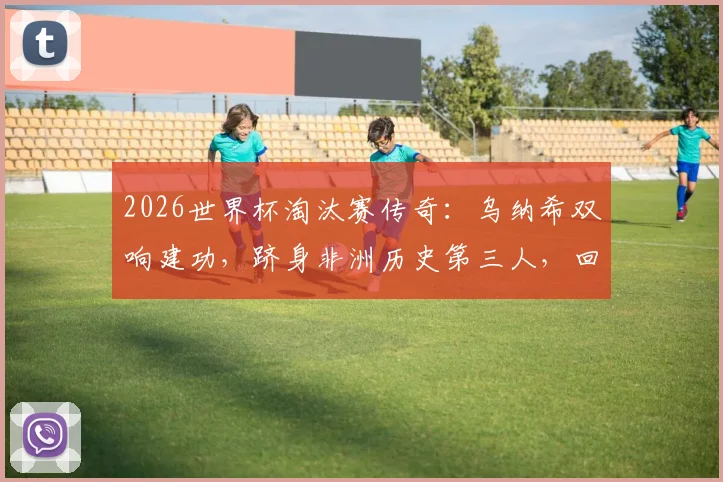 2026世界杯淘汰赛传奇:乌纳希双响建功,跻身非洲历史第三人,回顾其高光表现与数据详解