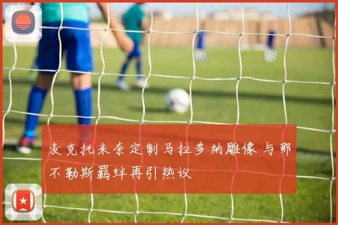 麦克托米奈定制马拉多纳雕像 与那不勒斯羁绊再引热议