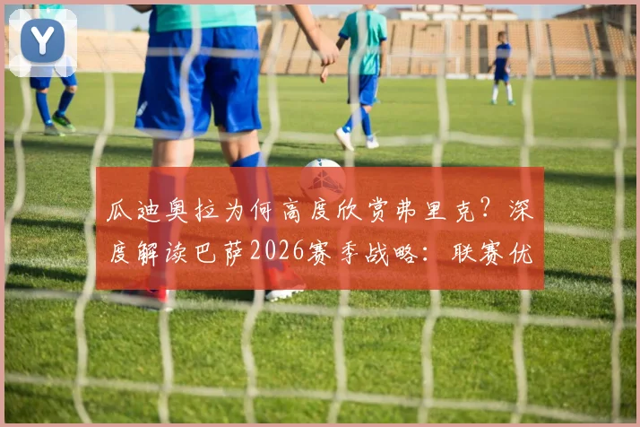 瓜迪奥拉为何高度欣赏弗里克？深度解读巴萨2026赛季战略：联赛优先级为何高于欧冠，附战术理念对比分析