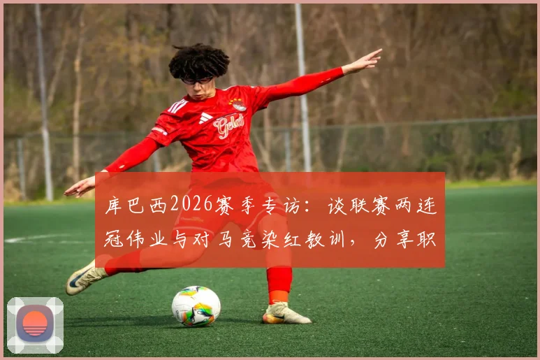 库巴西2026赛季专访:谈联赛两连冠伟业与对马竞染红教训,分享职业生涯关键成长点