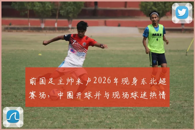 前国足主帅米卢2026年现身东北超赛场，中圈开球并与现场球迷热情互动引关注