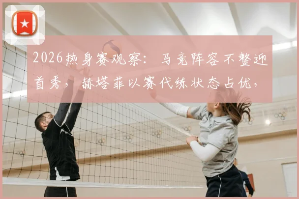 2026热身赛观察：马竞阵容不整迎首秀，赫塔菲以赛代练状态占优，附双方备战深度解析